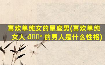 喜欢单纯女的星座男(喜欢单纯女人 💮 的男人是什么性格)